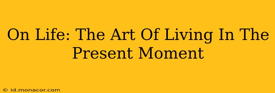 On Life: The Art Of Living In The Present Moment