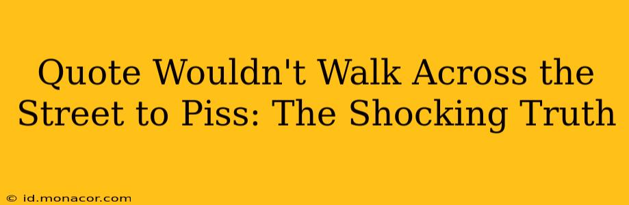 Quote Wouldn't Walk Across the Street to Piss: The Shocking Truth